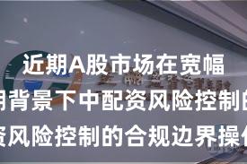 近期A股市场在宽幅震荡周期背景下中配资风险控制的合规边界操作