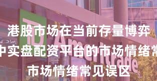 港股市场在当前存量博弈格局里中实盘配资平台的市场情绪常见误区