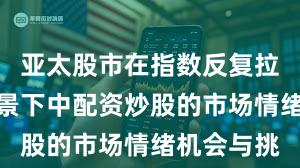 亚太股市在指数反复拉锯阶段背景下中配资炒股的市场情绪机会与挑