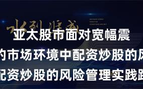 亚太股市面对宽幅震荡周期的市场环境中配资炒股的风险管理实践路