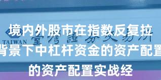 境内外股市在指数反复拉锯阶段背景下中杠杆资金的资产配置实战经